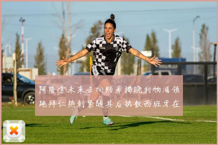 阿隆索未来去向赔率揭晓利物浦领跑拜仁热刺紧随其后执教西班牙在列