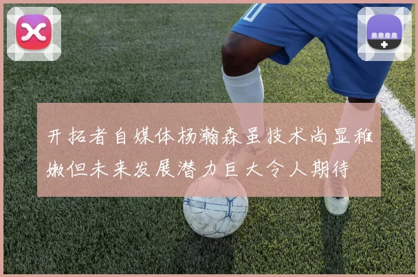 开拓者自媒体杨瀚森虽技术尚显稚嫩但未来发展潜力巨大令人期待