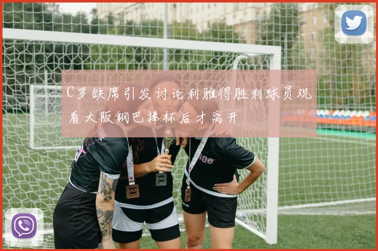C罗缺席引发讨论利雅得胜利球员观看大阪钢巴捧杯后才离开