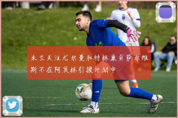米兰关注尤尔曼和特林康贡萨尔维斯不在阿莫林引援计划中