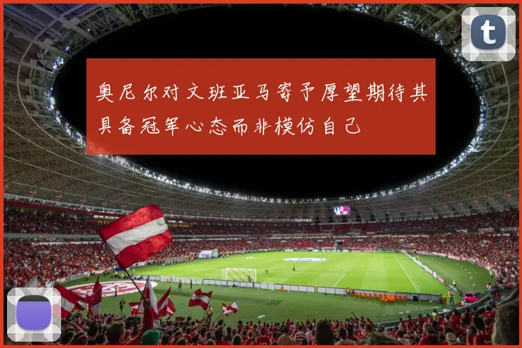 奥尼尔对文班亚马寄予厚望期待其具备冠军心态而非模仿自己