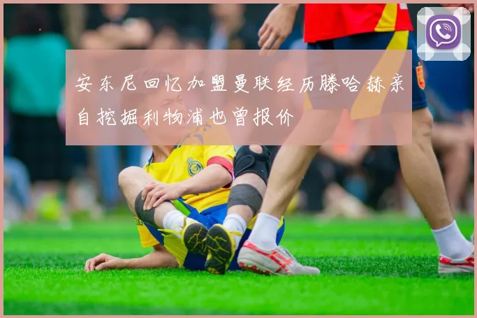 安东尼回忆加盟曼联经历滕哈赫亲自挖掘利物浦也曾报价