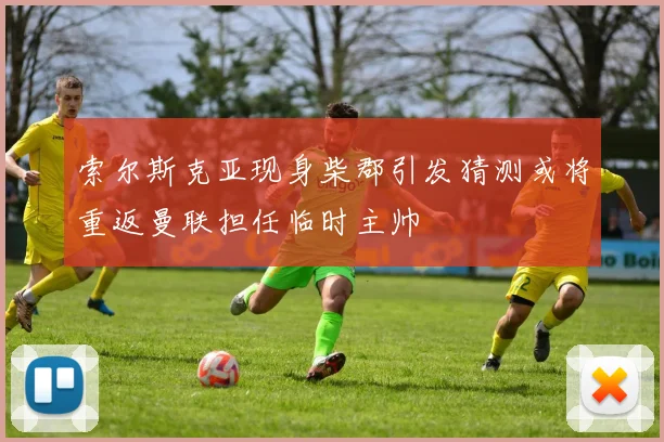 索尔斯克亚现身柴郡引发猜测或将重返曼联担任临时主帅