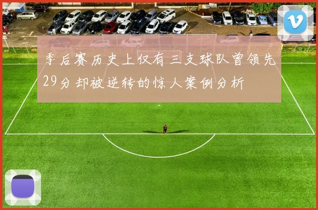 季后赛历史上仅有三支球队曾领先29分却被逆转的惊人案例分析