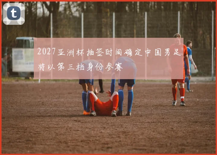 2027亚洲杯抽签时间确定中国男足将以第三档身份参赛