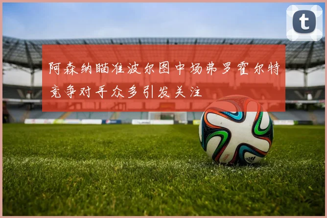 阿森纳瞄准波尔图中场弗罗霍尔特竞争对手众多引发关注