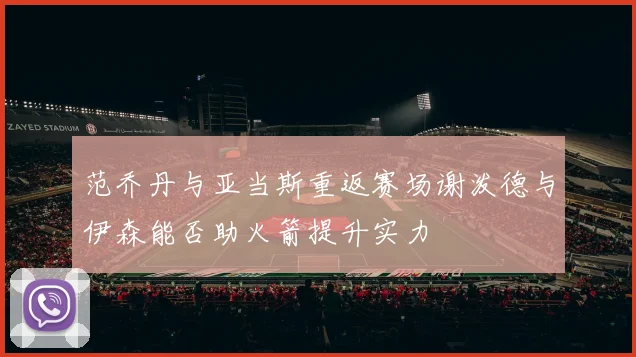 范乔丹与亚当斯重返赛场谢泼德与伊森能否助火箭提升实力