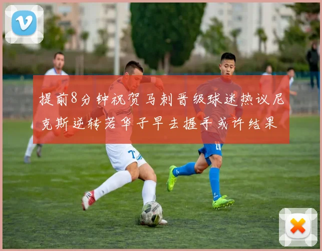 提前8分钟祝贺马刺晋级球迷热议尼克斯逆转若华子早去握手或许结果不同