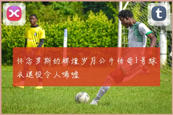 怀念罗斯的辉煌岁月公牛传奇1号球衣退役令人唏嘘