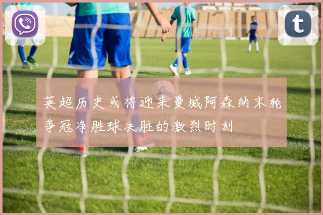 英超历史或将迎来曼城阿森纳末轮争冠净胜球决胜的激烈时刻