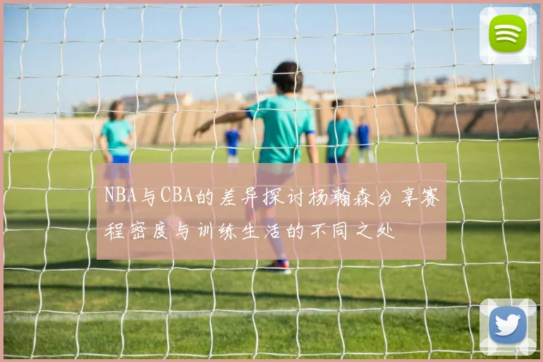 NBA与CBA的差异探讨杨瀚森分享赛程密度与训练生活的不同之处