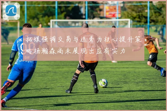 拓媒强调交易与选秀为核心提升策略杨瀚森尚未展现出应有实力